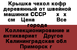 Крышка чехол кофр деревянный от швейной машинки СССР 50.5х22х25 см › Цена ­ 1 000 - Все города Коллекционирование и антиквариат » Другое   . Калининградская обл.,Приморск г.